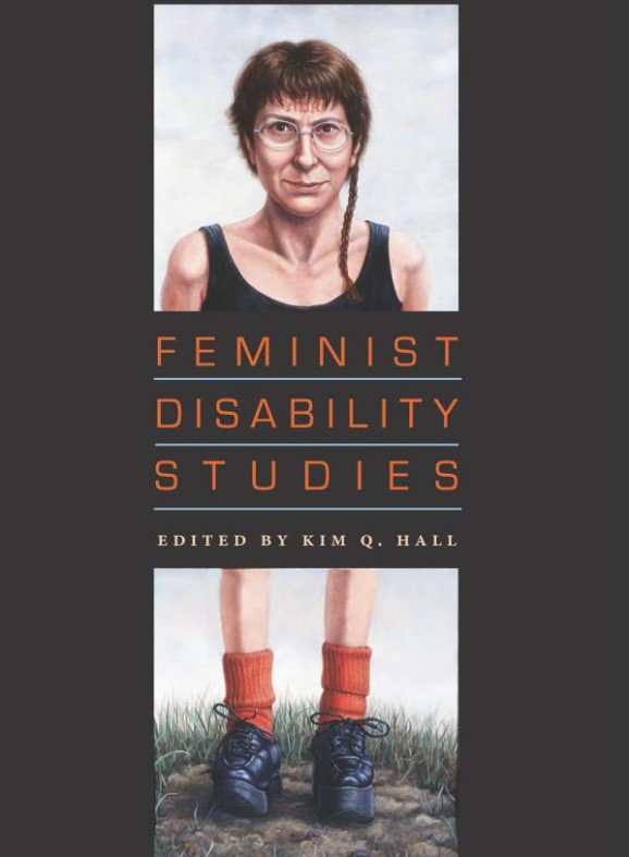 Hall, Kim Q., editor. Feminist Disability Studies. First edition. Bloomington, IN: Indiana University Press, 2011.