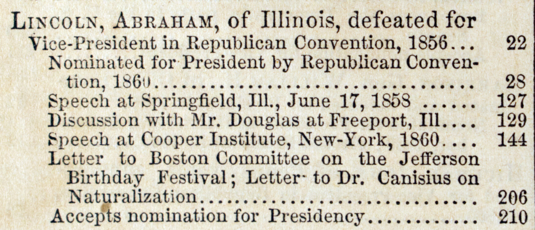 Index entry for Lincoln in Greeley. A Political text-book for 1860: comprising a brief view of presidential nominations and elections, including all the national platforms ever yet adopted, also, a history of the struggle respecting slavery in the territories, and of the action of Congress as to the freedom of the public lands, with the most notable speeches and letters of Messrs. Lincoln, Douglas, Bell, Cass, Seward, Everett, Breckinridge, H.V. Johnson, Etc., Etc., touching the questions of the day, and returns of all presidential elections since 1836. New York: Tribune Association, 1860.