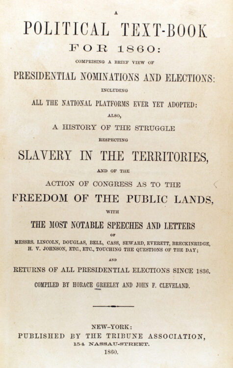 Greeley, Horace, and John F. (John Fitch) Cleveland. A Political text-book for 1860: comprising a brief view of presidential nominations and elections, including all the national platforms ever yet adopted, also, a history of the struggle respecting slavery in the territories, and of the action of Congress as to the freedom of the public lands, with the most notable speeches and letters of Messrs. Lincoln, Douglas, Bell, Cass, Seward, Everett, Breckinridge, H.V. Johnson, Etc., Etc., touching the questions of the day, and returns of all presidential elections since 1836. New York: Tribune Association, 1860.