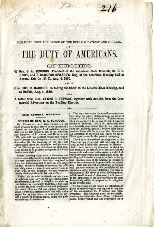 Scroggs et al. The Duty of Americans: speeches of Gen. G.A. Scroggs (president of the American State Council), Dr. S.B. Hunt, and E. Carlton Sprague, Esq., at the American meeting held at Aurora, Erie Co., N.Y., Aug. 4, 1860; and of Hon. Geo. R. Babcock, on taking the chair at the Lincoln Mass Meeting, held at Buffalo, Aug. 4, 1860; also, a letter from Hon. James O. Putnam, together with articles from the Commercial Advertiser on the pending election. Buffalo, New York: Office of the Buffalo Patriot and Journal, 1860.