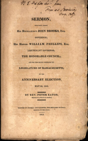 Eaton, Peter, et al. A Sermon, Delivered Before His Excellency John Brooks, Esq., Governor, His Honor William Phillips; Esq., Lieutenant Governor; the Honorable Council; and the Two Houses Composing the Legislature of Massachusetts, on the Anniversary Election, May 26, 1819 / by Rev. Peter Eaton, Minister of a Church in Boxford. Printed by Russell and Gardner, for Benjamin Russell, Printer to the State, 1819.