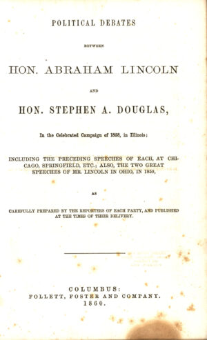 Lincoln, Abraham, et al. Political Debates between Hon. Abraham Lincoln and Hon. Stephen a. Douglas, in the Celebrated Campaign of 1858, in Illinois : Including the Preceding Speeches of Each, at Chicago, Springfield, Etc. : Also, the Two Great Speeches of Mr. Lincoln in Ohio, in 1859, As Carefully Prepared by the Reporters of Each Party, and Published at the Times of Their Delivery. [5th edition] ed., Follett, Foster and Company, 1860.